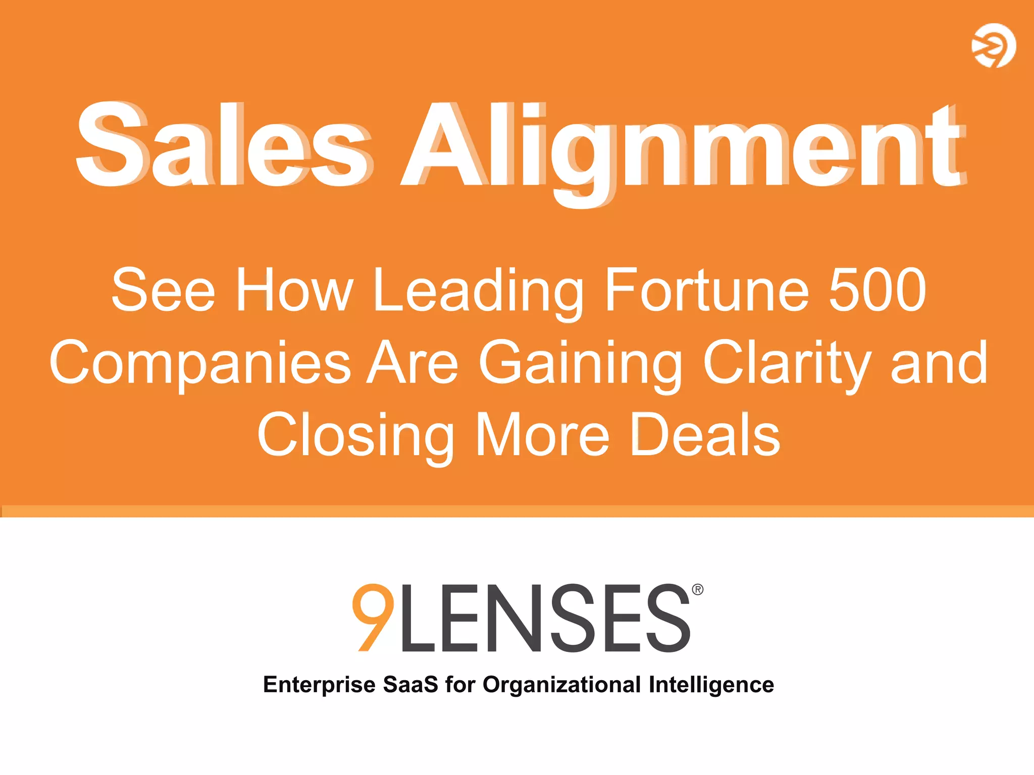 Copyright © 2010-2014 9Lenses®, All Rights Reserved Worldwide. Not for redistribution in any outlet or form without prior written consent from 9Lenses, Inc.
Enterprise SaaS for Organizational Intelligence
Sales AlignmentSales Alignment
See How Leading Fortune 500
Companies Are Gaining Clarity and
Closing More Deals
 
