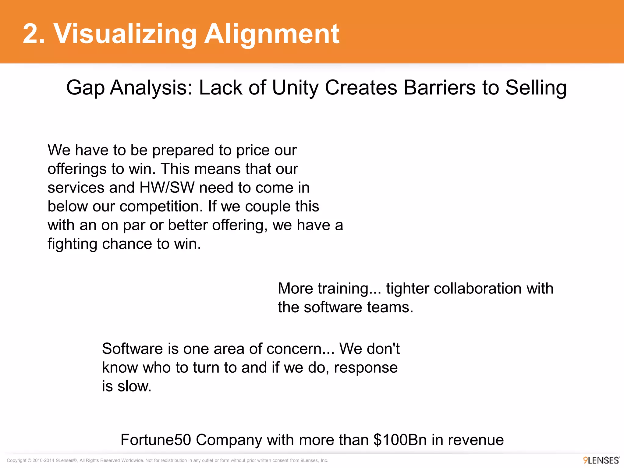 Copyright © 2010-2014 9Lenses®, All Rights Reserved Worldwide. Not for redistribution in any outlet or form without prior written consent from 9Lenses, Inc.
2. Visualizing Alignment
Fortune50 Company with more than $100Bn in revenue
Gap Analysis: Lack of Unity Creates Barriers to Selling
We have to be prepared to price our
offerings to win. This means that our
services and HW/SW need to come in
below our competition. If we couple this
with an on par or better offering, we have a
fighting chance to win.
More training... tighter collaboration with
the software teams.
Software is one area of concern... We don't
know who to turn to and if we do, response
is slow.
 