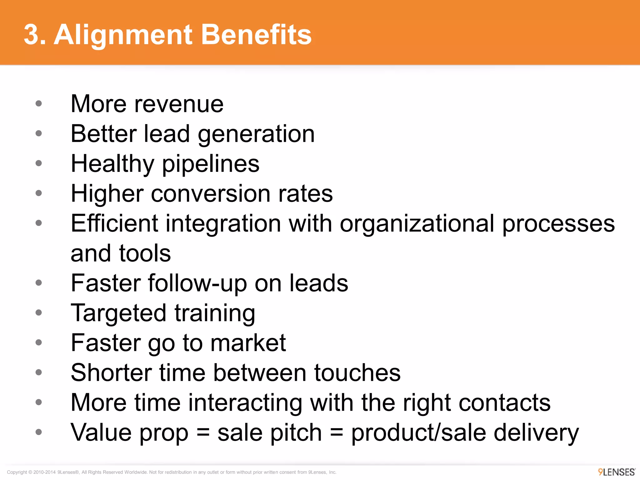 Copyright © 2010-2014 9Lenses®, All Rights Reserved Worldwide. Not for redistribution in any outlet or form without prior written consent from 9Lenses, Inc.
• More revenue
• Better lead generation
• Healthy pipelines
• Higher conversion rates
• Efficient integration with organizational processes
and tools
• Faster follow-up on leads
• Targeted training
• Faster go to market
• Shorter time between touches
• More time interacting with the right contacts
• Value prop = sale pitch = product/sale delivery
3. Alignment Benefits
 