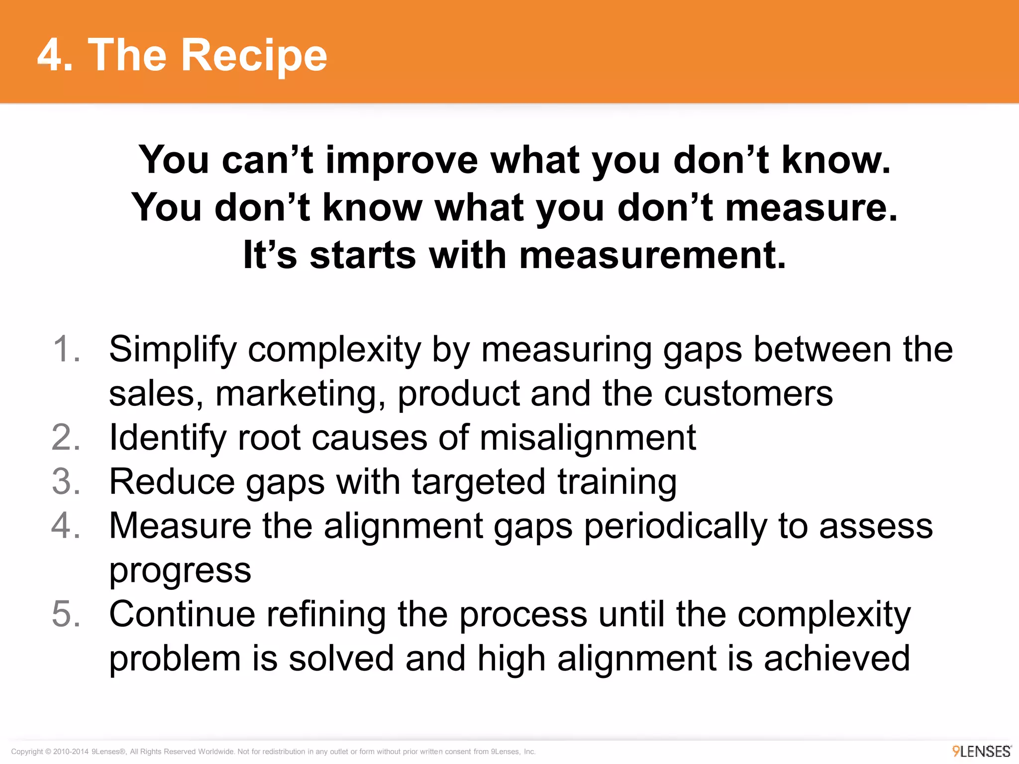 Copyright © 2010-2014 9Lenses®, All Rights Reserved Worldwide. Not for redistribution in any outlet or form without prior written consent from 9Lenses, Inc.
4. The Recipe
1. Simplify complexity by measuring gaps between the
sales, marketing, product and the customers
2. Identify root causes of misalignment
3. Reduce gaps with targeted training
4. Measure the alignment gaps periodically to assess
progress
5. Continue refining the process until the complexity
problem is solved and high alignment is achieved
You can’t improve what you don’t know.
You don’t know what you don’t measure.
It’s starts with measurement.
 