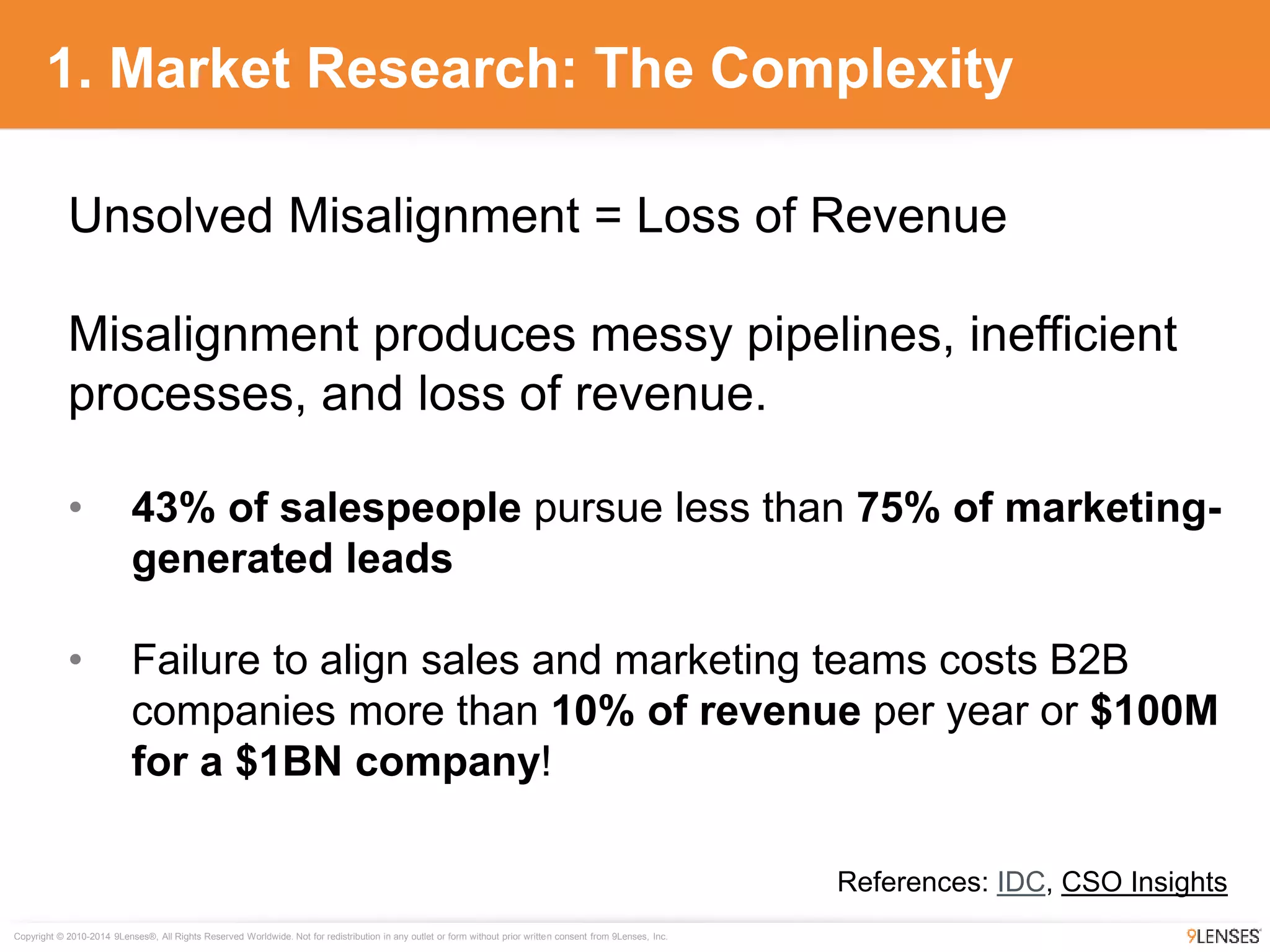 Copyright © 2010-2014 9Lenses®, All Rights Reserved Worldwide. Not for redistribution in any outlet or form without prior written consent from 9Lenses, Inc.
1. Market Research: The Complexity
Unsolved Misalignment = Loss of Revenue
Misalignment produces messy pipelines, inefficient
processes, and loss of revenue.
• 43% of salespeople pursue less than 75% of marketing-
generated leads
• Failure to align sales and marketing teams costs B2B
companies more than 10% of revenue per year or $100M
for a $1BN company!
References: IDC, CSO Insights
 