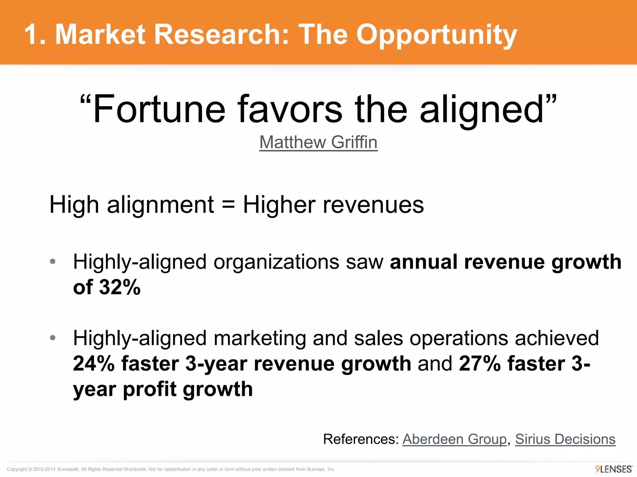 Copyright © 2010-2014 9Lenses®, All Rights Reserved Worldwide. Not for redistribution in any outlet or form without prior written consent from 9Lenses, Inc.
1. Market Research: The Opportunity
High alignment = Higher revenues
• Highly-aligned organizations saw annual revenue growth
of 32%
• Highly-aligned marketing and sales operations achieved
24% faster 3-year revenue growth and 27% faster 3-
year profit growth
References: Aberdeen Group, Sirius Decisions
“Fortune favors the aligned”
Matthew Griffin
 
