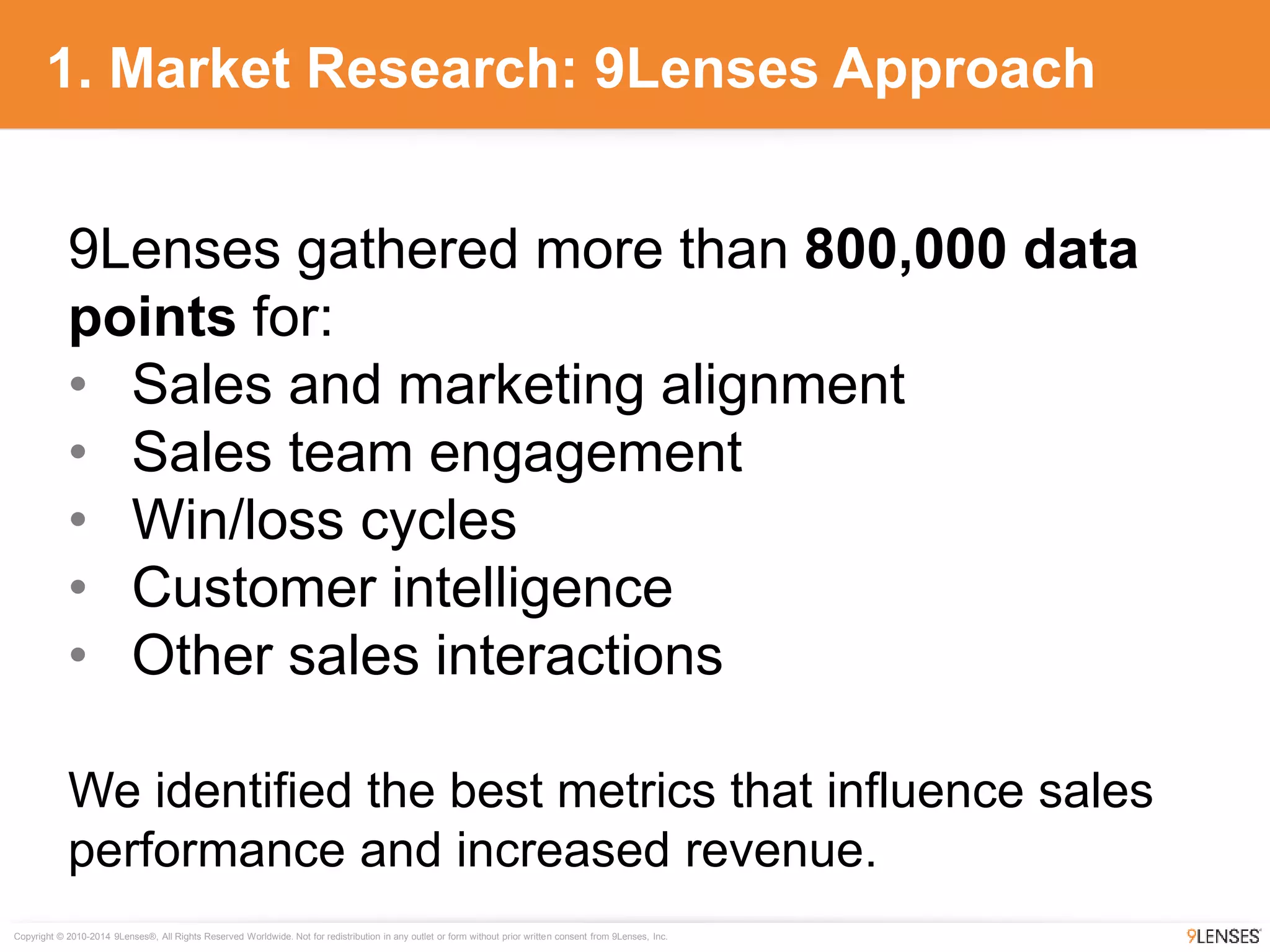 Copyright © 2010-2014 9Lenses®, All Rights Reserved Worldwide. Not for redistribution in any outlet or form without prior written consent from 9Lenses, Inc.
1. Market Research: 9Lenses Approach
9Lenses gathered more than 800,000 data
points for:
• Sales and marketing alignment
• Sales team engagement
• Win/loss cycles
• Customer intelligence
• Other sales interactions
We identified the best metrics that influence sales
performance and increased revenue.
 