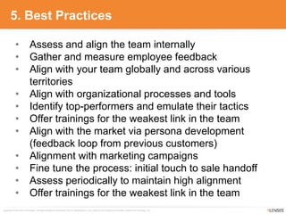 Copyright © 2010-2014 9Lenses®, All Rights Reserved Worldwide. Not for redistribution in any outlet or form without prior written consent from 9Lenses, Inc.
5. Best Practices
• Assess and align the team internally
• Gather and measure employee feedback
• Align with your team globally and across various
territories
• Align with organizational processes and tools
• Identify top-performers and emulate their tactics
• Offer trainings for the weakest link in the team
• Align with the market via persona development
(feedback loop from previous customers)
• Alignment with marketing campaigns
• Fine tune the process: initial touch to sale handoff
• Assess periodically to maintain high alignment
• Offer trainings for the weakest link in the team
 