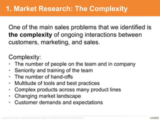 Copyright © 2010-2014 9Lenses®, All Rights Reserved Worldwide. Not for redistribution in any outlet or form without prior written consent from 9Lenses, Inc.
1. Market Research: The Complexity
One of the main sales problems that we identified is
the complexity of ongoing interactions between
customers, marketing, and sales.
Complexity:
• The number of people on the team and in company
• Seniority and training of the team
• The number of hand-offs
• Multitude of tools and best practices
• Complex products across many product lines
• Changing market landscape
• Customer demands and expectations
 