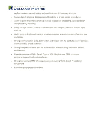 perform analysis, organize data and create reports from various sources

•   Knowledge of relational databases and the ability to create stored procedures

•   Ability to perform complex analysis such as regression, forecasting, cannibalization
    and probability modeling

•   Ability to capture and document business and reporting requirements from multiple
    sources

•   Ability to co-ordinate and manage simultaneous data analysis requests of varying size
    and scope

•   Strong communication skills, both written and verbal, with the ability to convey complex
    information to a broad audience

•   Strong interpersonal skills with the ability to work independently and within a team
    environment

•   Expert knowledge of SQL, Excel, Foxpro, VBA, MapInfo, our CRM, computer
    programming and relational databases

•   Strong knowledge of MS Office applications including Word, Excel, Project and
    PowerPoint

•   Excellent group presentation skills
 