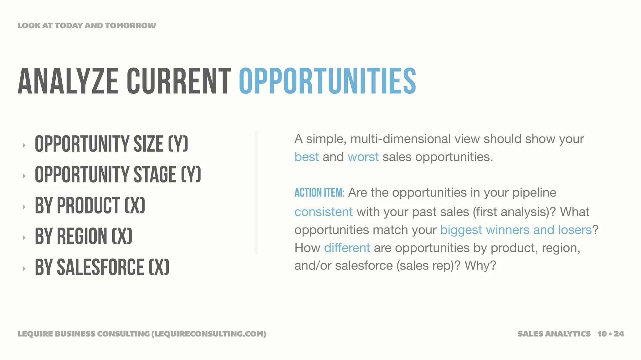 LOOK AT TODAY AND TOMORROW




ANALYZE CURRENT OPPORTUNITIES
‣   OPPORTUNITY SIZE (Y)                              A simple, multi-dimensional view should show your
                                                      best and worst sales opportunities.
‣   OPPORTUNITY STAGE (Y)
                                                      Action Item: Are the opportunities in your pipeline
‣   BY PRODUCT (X)                                    consistent with your past sales (ﬁrst analysis)? What
                                                      opportunities match your biggest winners and losers?
‣   BY REGION (X)                                     How different are opportunities by product, region,
‣   BY SALESFORCE (X)                                 and/or salesforce (sales rep)? Why?




LEQUIRE BUSINESS CONSULTING (LEQUIRECONSULTING.COM)                                              SALES ANALYTICS 10 • 24
 
