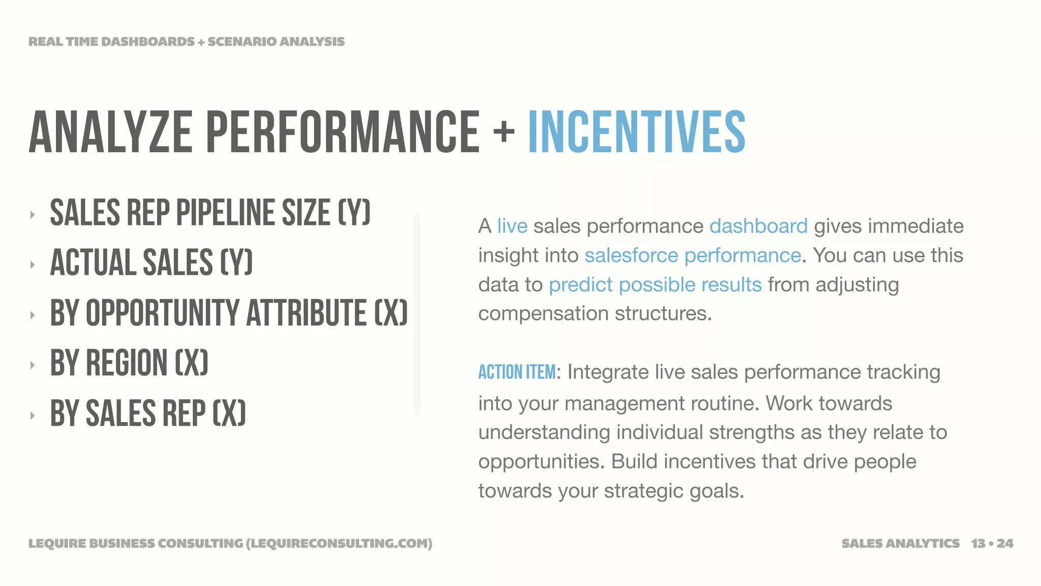 REAL TIME DASHBOARDS + SCENARIO ANALYSIS




ANALYZE PERFORMANCE + INCENTIVES
‣   SALES REP PIPELINE SIZE (Y)                       A live sales performance dashboard gives immediate
‣   ACTUAL SALES (Y)                                  insight into salesforce performance. You can use this
                                                      data to predict possible results from adjusting
‣   BY OPPORTUNITY ATTRIBUTE (X)                      compensation structures.

‣   BY REGION (X)                                     Action Item: Integrate live sales performance tracking
                                                      into your management routine. Work towards
‣   BY SALES REP (X)                                  understanding individual strengths as they relate to
                                                      opportunities. Build incentives that drive people
                                                      towards your strategic goals.

LEQUIRE BUSINESS CONSULTING (LEQUIRECONSULTING.COM)                                             SALES ANALYTICS 13 • 24
 