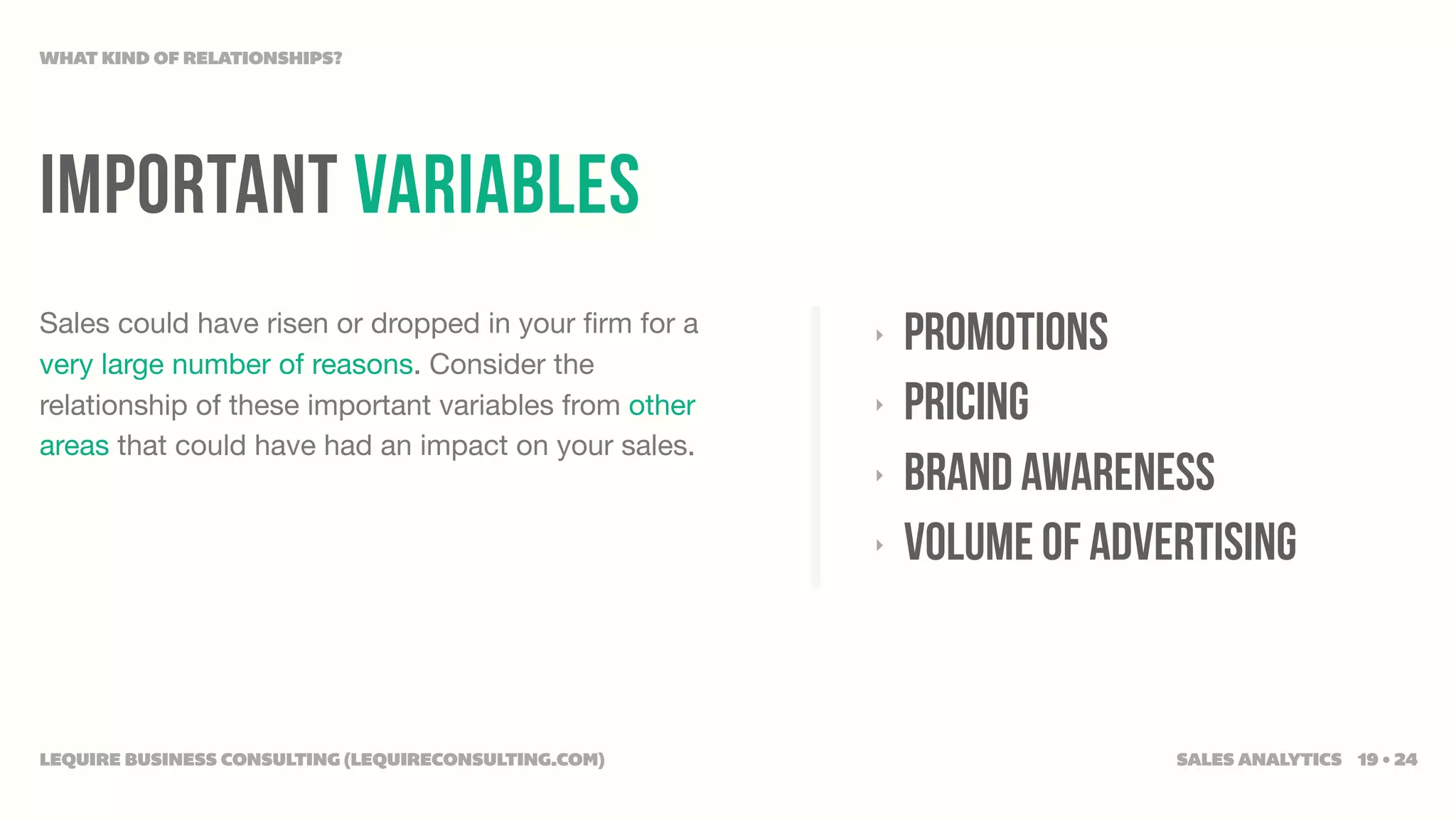 WHAT KIND OF RELATIONSHIPS?




IMPORTANT VARIABLES
Sales could have risen or dropped in your ﬁrm for a
very large number of reasons. Consider the
                                                       ‣   promotions
relationship of these important variables from other   ‣   pricing
areas that could have had an impact on your sales.
                                                       ‣   brand awareness
                                                       ‣   volume of advertising


LEQUIRE BUSINESS CONSULTING (LEQUIRECONSULTING.COM)                      SALES ANALYTICS 19 • 24
 