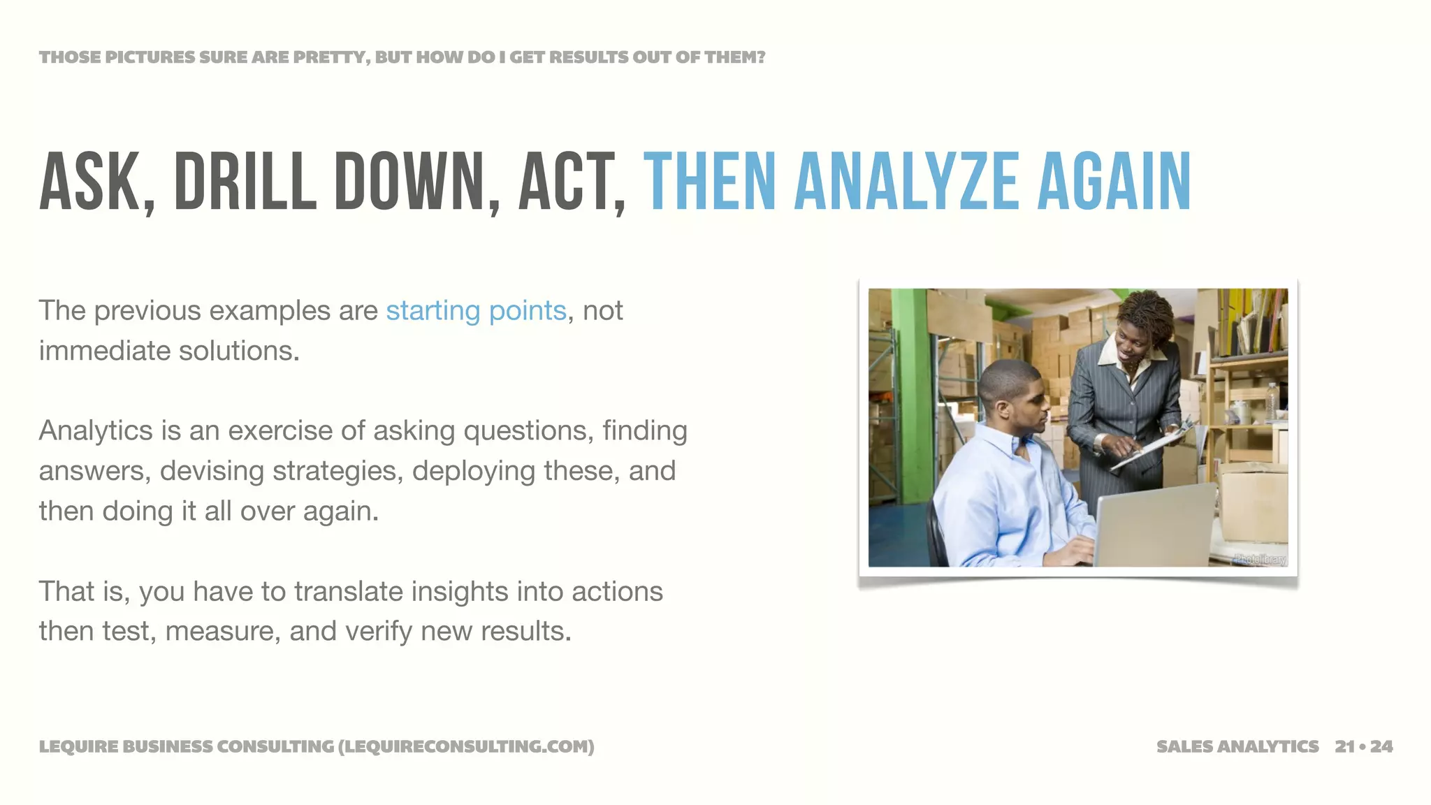 THOSE PICTURES SURE ARE PRETTY, BUT HOW DO I GET RESULTS OUT OF THEM?




ASK, Drill down, act, then analyze again
The previous examples are starting points, not
immediate solutions.

Analytics is an exercise of asking questions, ﬁnding
answers, devising strategies, deploying these, and
then doing it all over again.

That is, you have to translate insights into actions
then test, measure, and verify new results.


LEQUIRE BUSINESS CONSULTING (LEQUIRECONSULTING.COM)                     SALES ANALYTICS 21 • 24
 