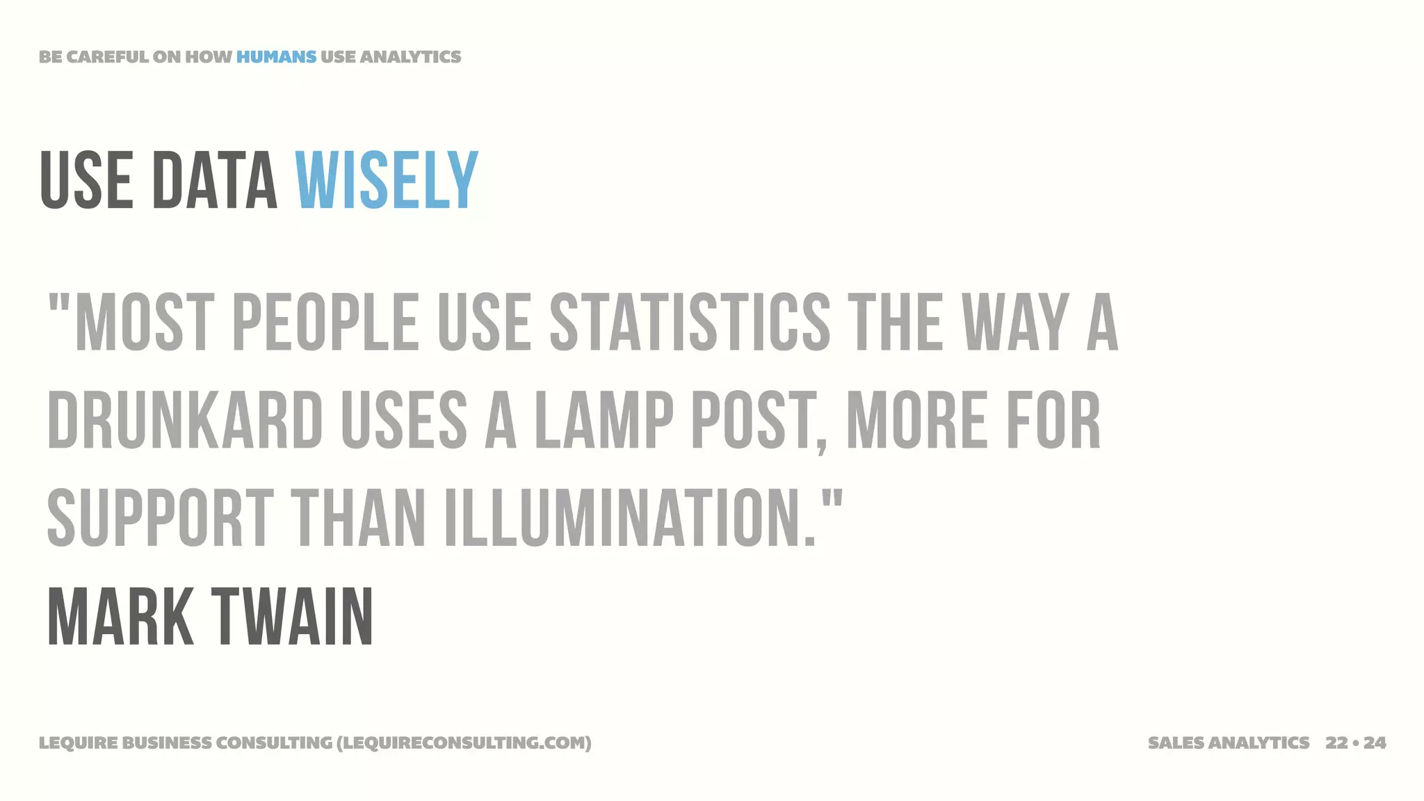 BE CAREFUL ON HOW HUMANS USE ANALYTICS




use data wisely
"Most people use statistics the way a
drunkard uses a lamp post, more for
support than illumination."
Mark twain
LEQUIRE BUSINESS CONSULTING (LEQUIRECONSULTING.COM)   SALES ANALYTICS 22 • 24
 