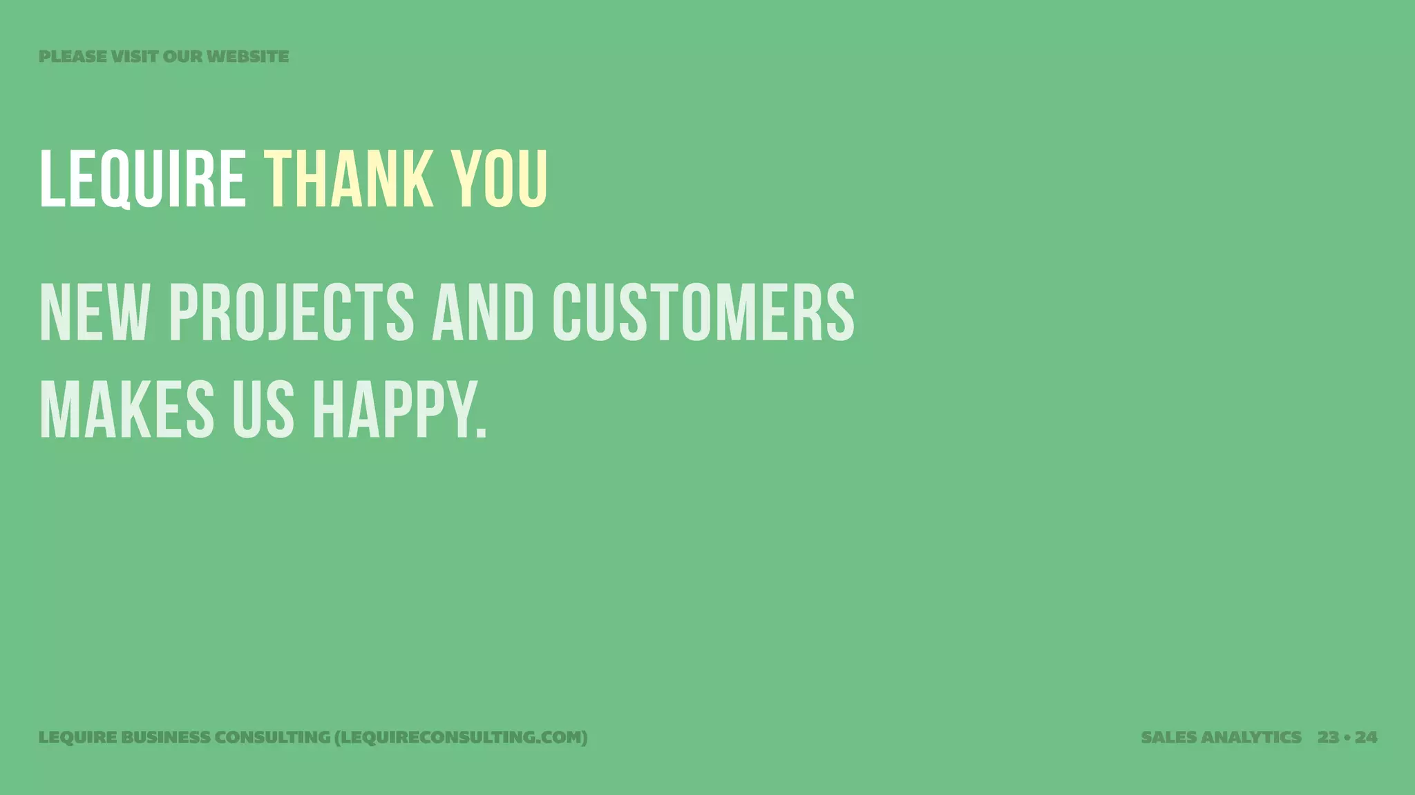 PLEASE VISIT OUR WEBSITE




Lequire THANK YOU
new projects and customers
makes us HAPPY.


LEQUIRE BUSINESS CONSULTING (LEQUIRECONSULTING.COM)   SALES ANALYTICS 23 • 24
 