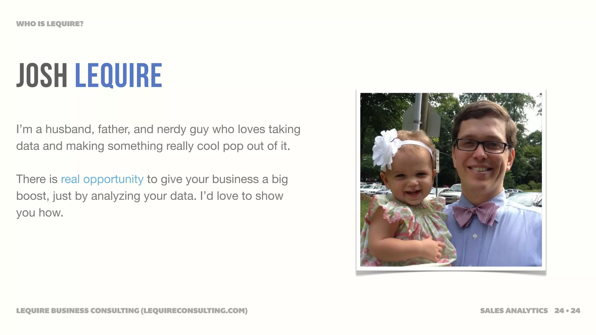 WHO IS LEQUIRE?




JOSH LEQUIRE
I’m a husband, father, and nerdy guy who loves taking
data and making something really cool pop out of it.

There is real opportunity to give your business a big
boost, just by analyzing your data. I’d love to show
you how.




LEQUIRE BUSINESS CONSULTING (LEQUIRECONSULTING.COM)     SALES ANALYTICS 24 • 24
 