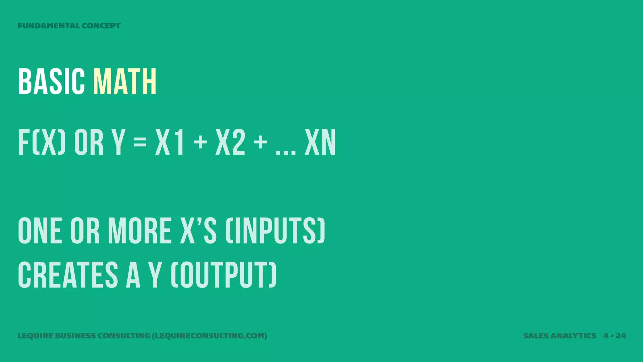 FUNDAMENTAL CONCEPT




Basic Math
f(X) or Y = x1 + x2 + ... Xn

one or more x’s (inputs)
creates a Y (output)
LEQUIRE BUSINESS CONSULTING (LEQUIRECONSULTING.COM)   SALES ANALYTICS 4 • 24
 