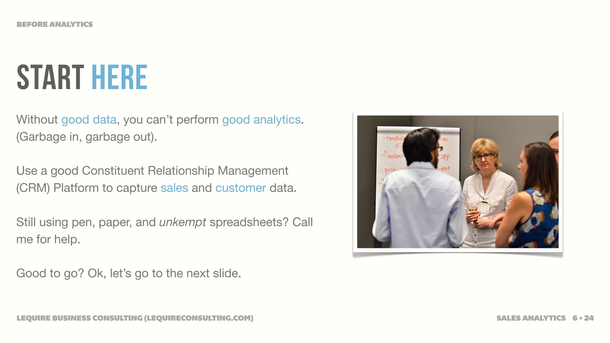 BEFORE ANALYTICS




start here
Without good data, you can’t perform good analytics.
(Garbage in, garbage out).

Use a good Constituent Relationship Management
(CRM) Platform to capture sales and customer data.

Still using pen, paper, and unkempt spreadsheets? Call
me for help.

Good to go? Ok, let’s go to the next slide.


LEQUIRE BUSINESS CONSULTING (LEQUIRECONSULTING.COM)      SALES ANALYTICS 6 • 24
 