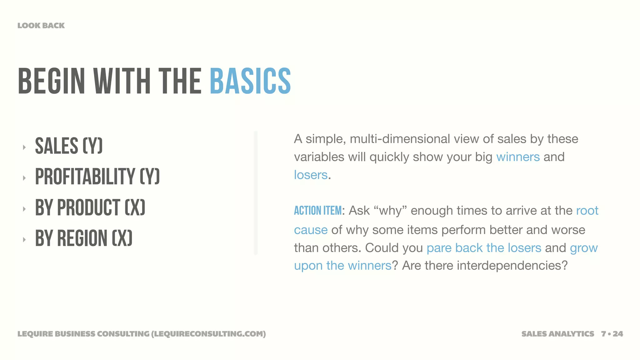 LOOK BACK




Begin WITH THE BASICS
                                                      A simple, multi-dimensional view of sales by these
‣   SALES (Y)                                         variables will quickly show your big winners and
‣   PROFITABILITY (Y)                                 losers.

‣   BY PRODUCT (X)                                    Action Item: Ask “why” enough times to arrive at the root
                                                      cause of why some items perform better and worse
‣   BY REGION (X)                                     than others. Could you pare back the losers and grow
                                                      upon the winners? Are there interdependencies?




LEQUIRE BUSINESS CONSULTING (LEQUIRECONSULTING.COM)                                             SALES ANALYTICS 7 • 24
 