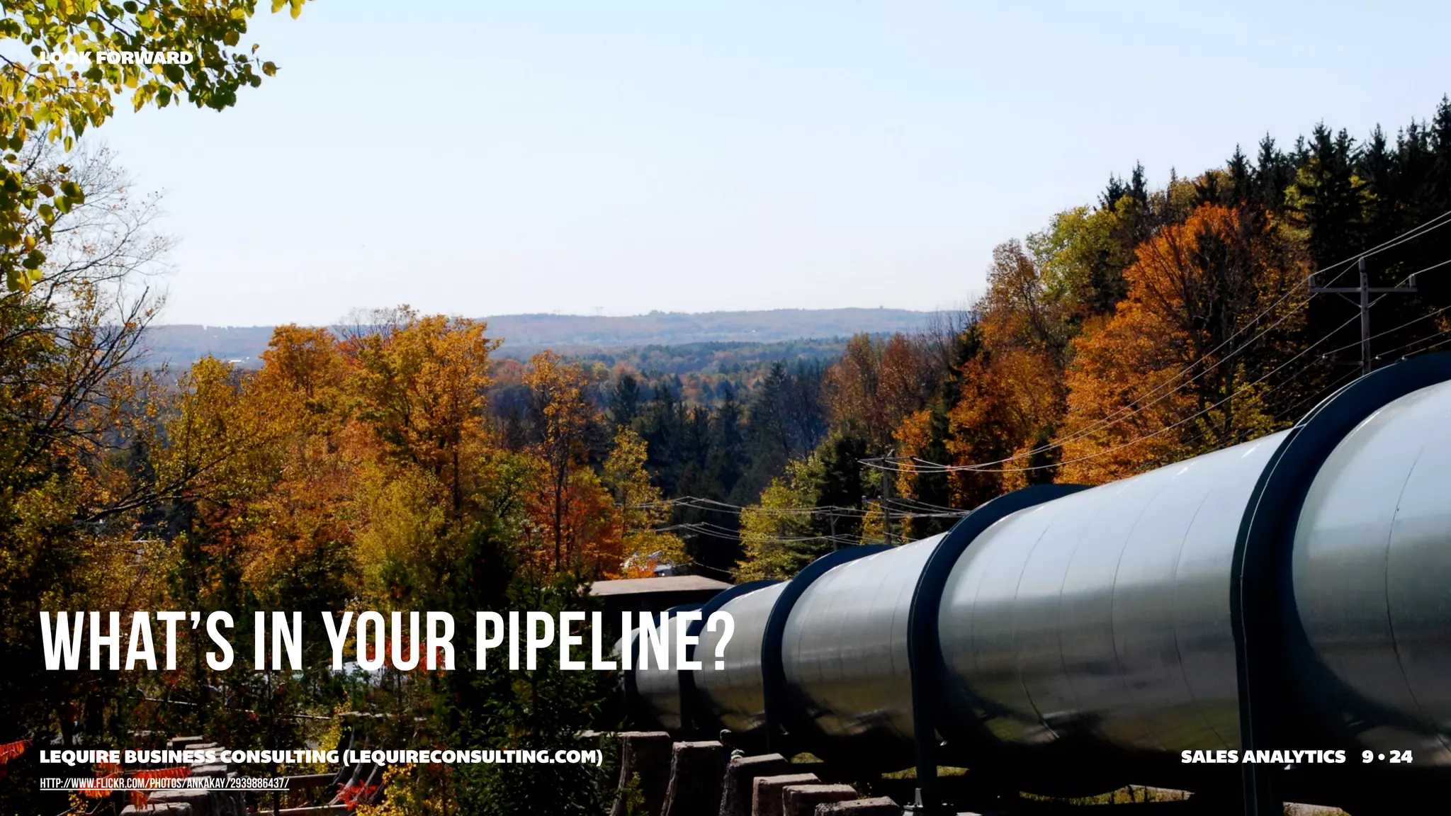 LOOK FORWARD




What’s in your pipeline?
LEQUIRE BUSINESS CONSULTING (LEQUIRECONSULTING.COM)   SALES ANALYTICS 9 • 24
http://www.flickr.com/photos/ankakay/2939886437/
 