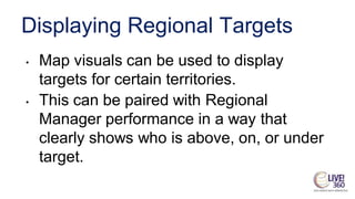 Displaying Regional Targets
• Map visuals can be used to display
targets for certain territories.
• This can be paired with Regional
Manager performance in a way that
clearly shows who is above, on, or under
target.
 