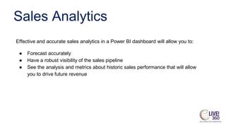 Sales Analytics
Effective and accurate sales analytics in a Power BI dashboard will allow you to:
● Forecast accurately
● Have a robust visibility of the sales pipeline
● See the analysis and metrics about historic sales performance that will allow
you to drive future revenue
 