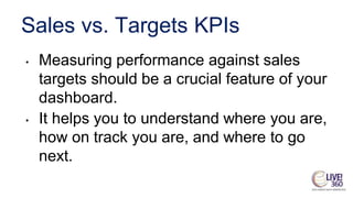 Sales vs. Targets KPIs
• Measuring performance against sales
targets should be a crucial feature of your
dashboard.
• It helps you to understand where you are,
how on track you are, and where to go
next.
 