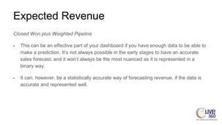 Expected Revenue
Closed Won plus Weighted Pipeline
• This can be an effective part of your dashboard if you have enough data to be able to
make a prediction. It’s not always possible in the early stages to have an accurate
sales forecast, and it won’t always be the most nuanced as it is represented in a
binary way.
• It can, however, be a statistically accurate way of forecasting revenue, if the data is
accurate and represented well.
 
