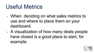Useful Metrics
• When deciding on what sales metrics to
use and where to place them on your
dashboard.
• A visualization of how many deals people
have closed is a good place to start, for
example.
 