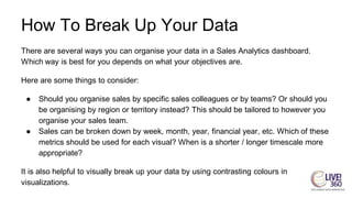 How To Break Up Your Data
There are several ways you can organise your data in a Sales Analytics dashboard.
Which way is best for you depends on what your objectives are.
Here are some things to consider:
● Should you organise sales by specific sales colleagues or by teams? Or should you
be organising by region or territory instead? This should be tailored to however you
organise your sales team.
● Sales can be broken down by week, month, year, financial year, etc. Which of these
metrics should be used for each visual? When is a shorter / longer timescale more
appropriate?
It is also helpful to visually break up your data by using contrasting colours in
visualizations.
 