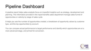 Pipeline Dashboard
A pipeline report helps sales analysts focus on impactful insights such as strategy, development and
planning. The information provided in the report benefits sales department manage sales funnel of
opportunities or velocity by stage of sales cycle.
It helps you see the number of opportunities created, a breakdown of opportunity values by customer
type, and the top opportunities by account.
You can compare actual performance to target performance and identify which opportunities are at a
more advanced stage, and primed for conversion.
 