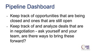 Pipeline Dashboard
• Keep track of opportunities that are being
closed and ones that are still open
• Keep track of and analyze deals that are
in negotiation - ask yourself and your
team, are there ways to bring these
forward?
 