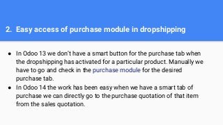 2. Easy access of purchase module in dropshipping
● In Odoo 13 we don’t have a smart button for the purchase tab when
the dropshipping has activated for a particular product. Manually we
have to go and check in the purchase module for the desired
purchase tab.
● In Odoo 14 the work has been easy when we have a smart tab of
purchase we can directly go to the purchase quotation of that item
from the sales quotation.
 