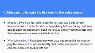 1. Messaging through the list view to the sales person
● In odoo 13 we were just able to see the list view and sales person
associated with it in the list view of opportunity but on clicking on it were
able to open the opportunity but if we have to directly communicate with
that salesperson we were not able to do that
● Whereas in odoo 14 has done our work easy and smooth if we want to
ping the salesperson we can directly click on the salesperson photo and
can chat and clear doubts with him.
 