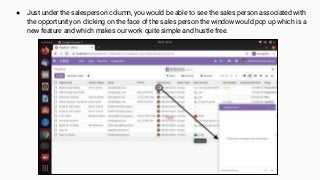 ● Just under the salesperson column, you would be able to see the sales person associated with
the opportunity on clicking on the face of the sales person the window would pop up which is a
new feature and which makes our work quite simple and hustle free.
 