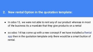 2. New rental Option in the quotation template:
● In odoo 13, we were not able to rent any of our product whereas in most
of the business its a mandate that they give products on a rental
● so odoo 14 has come up with a new concept if we have installed a Rental
app then in the quotation template only there would be a smart button of
rental.
 