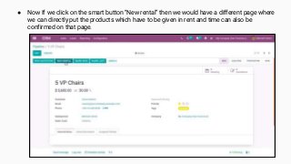 ● Now If we click on the smart button “New rental” then we would have a different page where
we can directly put the products which have to be given in rent and time can also be
confirmed on that page.
 