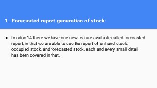 1. Forecasted report generation of stock:
● In odoo 14 there we have one new feature available called forecasted
report, in that we are able to see the report of on hand stock,
occupied stock, and forecasted stock. each and every small detail
has been covered in that.
 