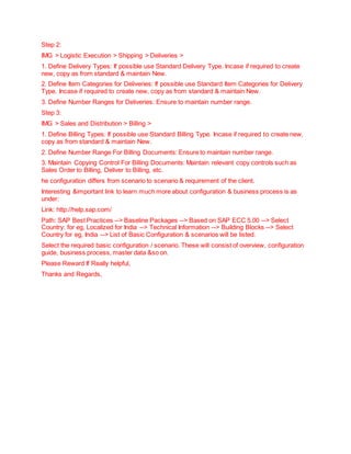 Step 2:
IMG > Logistic Execution > Shipping > Deliveries >
1. Define Delivery Types: If possible use Standard Delivery Type. Incase if required to create
new, copy as from standard & maintain New.
2. Define Item Categories for Deliveries: If possible use Standard Item Categories for Delivery
Type. Incase if required to create new, copy as from standard & maintain New.
3. Define Number Ranges for Deliveries: Ensure to maintain number range.
Step 3:
IMG > Sales and Distribution > Billing >
1. Define Billing Types: If possible use Standard Billing Type. Incase if required to create new,
copy as from standard & maintain New.
2. Define Number Range For Billing Documents: Ensure to maintain number range.
3. Maintain Copying Control For Billing Documents: Maintain relevant copy controls such as
Sales Order to Billing, Deliver to Billing, etc.
he configuration differs from scenario to scenario & requirement of the client.
Interesting &important link to learn much more about configuration & business process is as
under:
Link: http://help.sap.com/
Path: SAP Best Practices --> Baseline Packages --> Based on SAP ECC 5.00 --> Select
Country: for eg, Localized for India --> Technical Information --> Building Blocks --> Select
Country for eg, India --> List of Basic Configuration & scenarios will be listed.
Select the required basic configuration / scenario. These will consist of overview, configuration
guide, business process, master data &so on.
Please Reward If Really helpful,
Thanks and Regards,
 