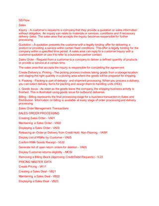 SD Flow:
Sales
Inquiry - A customer’s request to a company that they provide a quotation or sales information
without obligation. An inquiry can relate to materials or services, conditions and if necessary
delivery dates. The sales area that accepts the inquiry becomes responsible for further
processing.
Quotation - A quotation presents the customer with a legally binding offer for delivering a
product or providing a service within certain fixed conditions. This offer is legally binding for the
company within a specified time period. A sales area can reply to a customer inquiry with a
customer quotation or use it to refer to a business partner contact.
Sales Order - Request from a customer to a company to deliver a defined quantity of products
or provide a service at a certain time.
The sales area that accepts the inquiry is responsible for completing the agreement.
Create Delivery:a. Picking - The picking process involves taking goods from a storage location
and staging the right quantity in a picking area where the goods will be prepared for shipping.
b. Packing - Packing is part of delivery- and shipment processing. When you process a delivery,
you can select delivery items for packing and assign them to handling units (HUs).
c. Goods Issue - As soon as the goods leave the company, the shipping business activity is
finished. This is illustrated using goods issue for outbound deliveries.
Billing - Billing represents the final processing stage for a business transaction in Sales and
Distribution. Information on billing is available at every stage of order processing and delivery
processing.
Sales Order Management Transactions
SALES ORDER PROCESSING
Creating Sales Order - VA01
Maintaining a Sales Order - VA02
Displaying a Sales Order - VA03
Releasing an Order or Delivery from Credit Hold: Non-Flooring - VKM1
Display List of RMAs by Customer - VA05
Confirm RMA Goods Receipt - VL02
Generate list of open return orders for deletion - VA05
Display Customer returns eligibility - MCSI
Removing a Billing Block (Approving Credit/Debit Requests) - V.23
PRICING MASTER DATA
Create Pricing - VK11
Creating a Sales Deal - VB21
Maintaining a Sales Deal - VB22
Displaying a Sales Deal - VB23
 