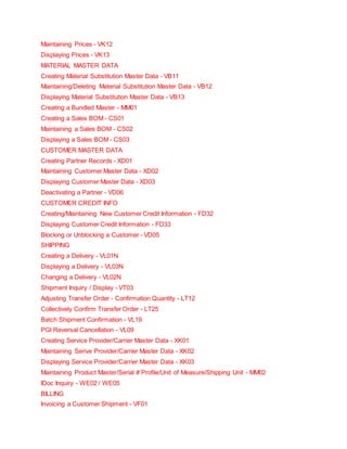 Maintaining Prices - VK12
Displaying Prices - VK13
MATERIAL MASTER DATA
Creating Material Substitution Master Data - VB11
Maintaining/Deleting Material Substitution Master Data - VB12
Displaying Material Substitution Master Data - VB13
Creating a Bundled Master - MM01
Creating a Sales BOM - CS01
Maintaining a Sales BOM - CS02
Displaying a Sales BOM - CS03
CUSTOMER MASTER DATA
Creating Partner Records - XD01
Maintaining Customer Master Data - XD02
Displaying Customer Master Data - XD03
Deactivating a Partner - VD06
CUSTOMER CREDIT INFO
Creating/Maintaining New Customer Credit Information - FD32
Displaying Customer Credit Information - FD33
Blocking or Unblocking a Customer - VD05
SHIPPING
Creating a Delivery - VL01N
Displaying a Delivery - VL03N
Changing a Delivery - VL02N
Shipment Inquiry / Display - VT03
Adjusting Transfer Order - Confirmation Quantity - LT12
Collectively Confirm Transfer Order - LT25
Batch Shipment Confirmation - VL19
PGI Reversal Cancellation - VL09
Creating Service Provider/Carrier Master Data - XK01
Maintaining Serive Provider/Carrier Master Data - XK02
Displaying Service Provider/Carrier Master Data - XK03
Maintaining Product Master/Serial # Profile/Unit of Measure/Shipping Unit - MM02
IDoc Inquiry - WE02 / WE05
BILLING
Invoicing a Customer Shipment - VF01
 