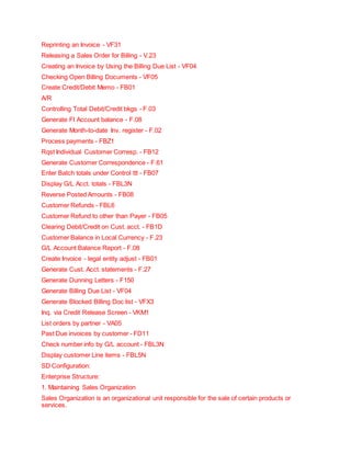 Reprinting an Invoice - VF31
Releasing a Sales Order for Billing - V.23
Creating an Invoice by Using the Billing Due List - VF04
Checking Open Billing Documents - VF05
Create Credit/Debit Memo - FB01
A/R
Controlling Total Debit/Credit bkgs - F.03
Generate FI Account balance - F.08
Generate Month-to-date Inv. register - F.02
Process payments - FBZ1
Rqst Individual Customer Corresp. - FB12
Generate Customer Correspondence - F.61
Enter Batch totals under Control ttl - FB07
Display G/L Acct. totals - FBL3N
Reverse Posted Amounts - FB08
Customer Refunds - FBL6
Customer Refund to other than Payer - FB05
Clearing Debit/Credit on Cust. acct. - FB1D
Customer Balance in Local Currency - F.23
G/L Account Balance Report - F.08
Create Invoice - legal entity adjust - FB01
Generate Cust. Acct. statements - F.27
Generate Dunning Letters - F150
Generate Billing Due List - VF04
Generate Blocked Billing Doc list - VFX3
Inq. via Credit Release Screen - VKM1
List orders by partner - VA05
Past Due invoices by customer - FD11
Check number info by G/L account - FBL3N
Display customer Line items - FBL5N
SD Configuration:
Enterprise Structure:
1. Maintaining Sales Organization
Sales Organization is an organizational unit responsible for the sale of certain products or
services.
 