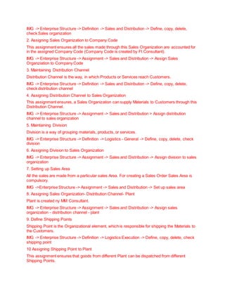 IMG -> Enterprise Structure -> Definition -> Sales and Distribution -> Define, copy, delete,
check Sales organization
2. Assigning Sales Organization to Company Code
This assignment ensures all the sales made through this Sales Organization are accounted for
in the assigned Company Code (Company Code is created by FI Consultant).
IMG -> Enterprise Structure -> Assignment -> Sales and Distribution -> Assign Sales
Organziation to Company Code
3. Maintaining Distribution Channel
Distribution Channel is the way, in which Products or Services reach Customers.
IMG -> Enterprise Structure -> Definition -> Sales and Distribution -> Define, copy, delete,
check distribution channel
4. Assigning Distribution Channel to Sales Organization
This assignment ensures, a Sales Organization can supply Materials to Customers through this
Distribution Channel.
IMG -> Enterprise Structure -> Assignment -> Sales and Distribution > Assign distribution
channel to sales organization
5. Maintaining Division
Division is a way of grouping materials, products, or services.
IMG -> Enterprise Structure -> Definition -> Logistics - General -> Define, copy, delete, check
division
6. Assigning Division to Sales Organization
IMG -> Enterprise Structure -> Assignment -> Sales and Distribution -> Assign division to sales
organization
7. Setting up Sales Area
All the sales are made from a particular sales Area. For creating a Sales Order Sales Area is
compulsory.
IMG ->Enterprise Structure -> Assignment -> Sales and Distribution -> Set up sales area
8. Assigning Sales Organization- Distribution Channel- Plant
Plant is created ny MM Consultant.
IMG -> Enterprise Structure -> Assignment -> Sales and Distribution -> Assign sales
organization - distribution channel - plant
9. Define Shipping Points
Shipping Point is the Organizational element, which is responsible for shipping the Materials to
the Customers.
IMG -> Enterprise Structure -> Definition -> Logistics Execution -> Define, copy, delete, check
shipping point
10 Assigning Shipping Point to Plant
This assignment ensures that goods from different Plant can be dispatched from different
Shipping Points.
 