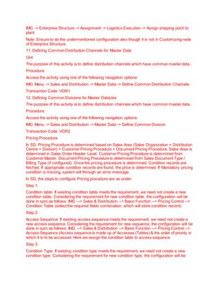 IMG -> Enterprise Structure -> Assignment -> Logistics Execution -> Assign shipping point to
plant
Note: Ensure to do the undermentioned configuration also though it is not in Customizing node
of Enterprise Structure.
11. Defining Common Distribution Channels for Master Data
Use
The purpose of this activity is to define distribution channels which have common master data..
Procedure
Access the activity using one of the following navigation options:
IMG Menu -> Sales and Distribution -> Master Data -> Define Common Distribution Channels
Transaction Code: VOR1
12. Defining Common Divisions for Master DataUse
The purpose of this activity is to define distribution channels which have common master data..
Procedure
Access the activity using one of the following navigation options:
IMG Menu -> Sales and Distribution -> Master Data -> Define Common Division
Transaction Code: VOR2
Pricing Procedure
In SD, Pricing Procedure is determined based on Sales Area (Sales Organization + Distribution
Centre + Division) + Customer Pricing Procedure + Document Pricing Procedure. Sales Area is
determined in Sales Order Header Level. Customer Pricing Procedure is determined from
Customer Master. Document Pricing Procedure is determined from Sales Document Type /
Billing Type (if configured). Once the pricing procedure is determined, Condition records are
fetched. If appropriate condition records are found, the price is determined. If Mandatory pricing
condition is missing, system will through an error message.
In SD, the steps to configure Pricing procedure are as under:
Step 1:
Condition table: If existing condition table meets the requirement, we need not create a new
condition table. Considering the requirement for new condition table, the configuration will be
done in spro as follows: IMG --> Sales & Distribution --> Basic Function --> Pricing Control -->
Condition Table (select the required fields combination, which will store condition record).
Step 2:
Access Sequence: If existing access sequence meets the requirement, we need not create a
new access sequence. Considering the requirement for new sequence, the configuration will be
done in spro as follows: IMG --> Sales & Distribution --> Basic Function --> Pricing Control -->
Access Sequence (Access sequence is made up of Accesses (Tables) & the order of priority in
which it is to be accessed. Here we assign the condition table to access sequence.
Step 3:
Condition Type: If existing condition type meets the requirement, we need not create a new
condition type. Considering the requirement for new condition type, the configuration will be
 