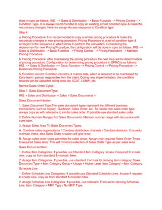 done in spro as follows: IMG --> Sales & Distribution --> Basic Function --> Pricing Control -->
Condition Type. It is always recommended to copy an existing similar condition type & make the
neccessary changes. Here we assign Access sequence to Condition type.
Step 4:
a. Pricing Procedure: It is recommended to copy a similar pricing procedure & make the
neccesary changes in new pricing procedure. Pricing Procedure is a set of condition type &
arranged in the sequence in which it has to perform the calculation. Considering the
requirement for new Pricing Procedure, the configuration will be done in spro as follows: IMG -->
Sales & Distribution --> Basic Function --> Pricing Control --> Pricing Procedure --> Maintain
Pricing Procedure.
b. Pricing Procedure: After maintaining the pricing procedure the next step will be determination
of pricing procedure. Configuration for determining pricing procedure in SPRO is as follows:
IMG --> Sales & Distribution --> Basic Function --> Pricing Control --> Pricing Procedure -->
Determine Pricing Procedure.
5. Condition record: Condition record is a master data, which is required to be maintained by
Core team / person responsible from the client. During new implementation, the condition
records can be uploaded using tools like SCAT, LSMW, etc.
Normal Sales Order Cycle:-
Step 1: Sales Document Type
IMG > Sales and Distribution > Sales > Sales Documents >
Sales Document Header:
1. Sales Document Type:The sales document types represent the different business
transactions, such as Inquiry, Quotation, Sales Order, etc. To create new sales order type,
always copy as with reference to similar sales order. If possible use standard sales order.
2. Define Number Ranges For Sales Documents: Maintain number range with discussion with
core team.
3. Assign Sales Area To Sales Document Types:
A. Combine sales organizations / Combine distribution channels / Combine divisions: Ensure to
maintain these, else Sales Order creation will give error.
B. Assign sales order types permitted for sales areas: Assign only required Sales Order Types
to required Sales Area. This will minimize selection of Sales Order Type as per sales area.
Sales Document Item:
1. Define Item Categories: If possible use Standard Item Category. Incase if required to create
new, copy as from standard & maintain New.
2. Assign Item Categories: If possible, use standard. Formula for deriving item category: Sales
Document Type + Item Category Group + Usage + Higher Level Item Category = Item Category
Schedule Line:
1. Define Schedule Line Categories: If possible use Standard Schedule Lines. Incase if required
to create new, copy as from standard & maintain New.
2. Assign Schedule Line Categories: If possible, use standard. Formula for deriving Schedule
Line: Item Category + MRP Type / No MRP Type.
 