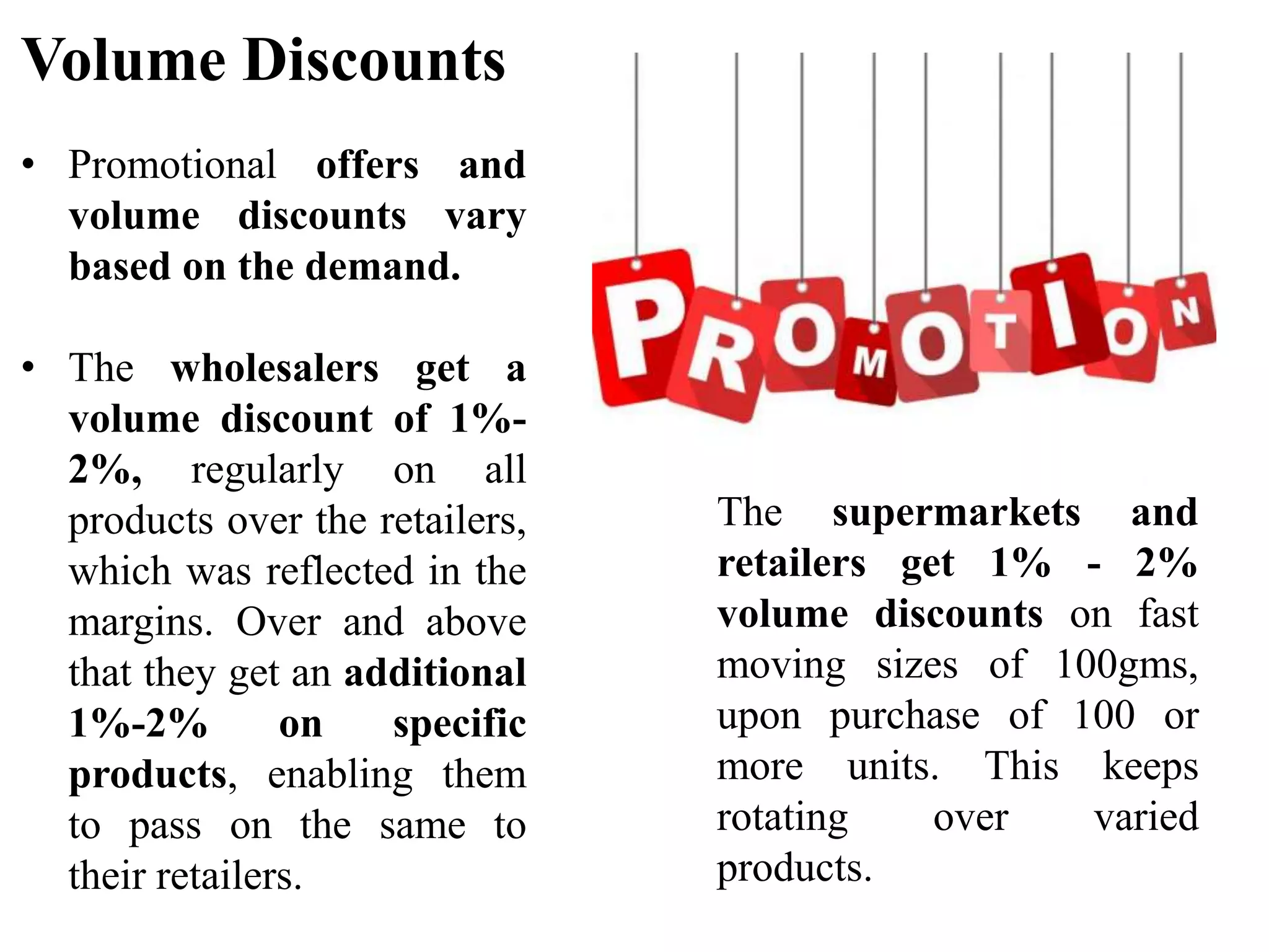 Volume Discounts
• Promotional offers and
volume discounts vary
based on the demand.
• The wholesalers get a
volume discount of 1%-
2%, regularly on all
products over the retailers,
which was reflected in the
margins. Over and above
that they get an additional
1%-2% on specific
products, enabling them
to pass on the same to
their retailers.
The supermarkets and
retailers get 1% - 2%
volume discounts on fast
moving sizes of 100gms,
upon purchase of 100 or
more units. This keeps
rotating over varied
products.
 