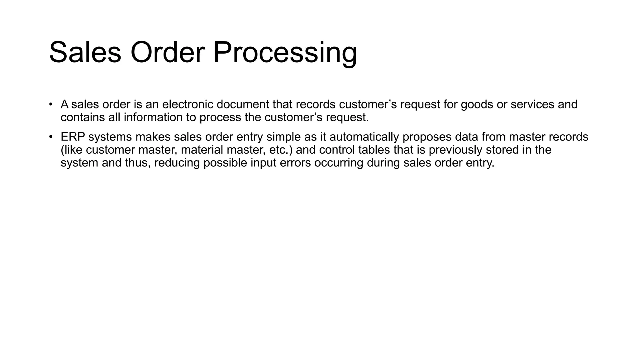 Sales Order Processing
• A sales order is an electronic document that records customer’s request for goods or services and
contains all information to process the customer’s request.
• ERP systems makes sales order entry simple as it automatically proposes data from master records
(like customer master, material master, etc.) and control tables that is previously stored in the
system and thus, reducing possible input errors occurring during sales order entry.
 