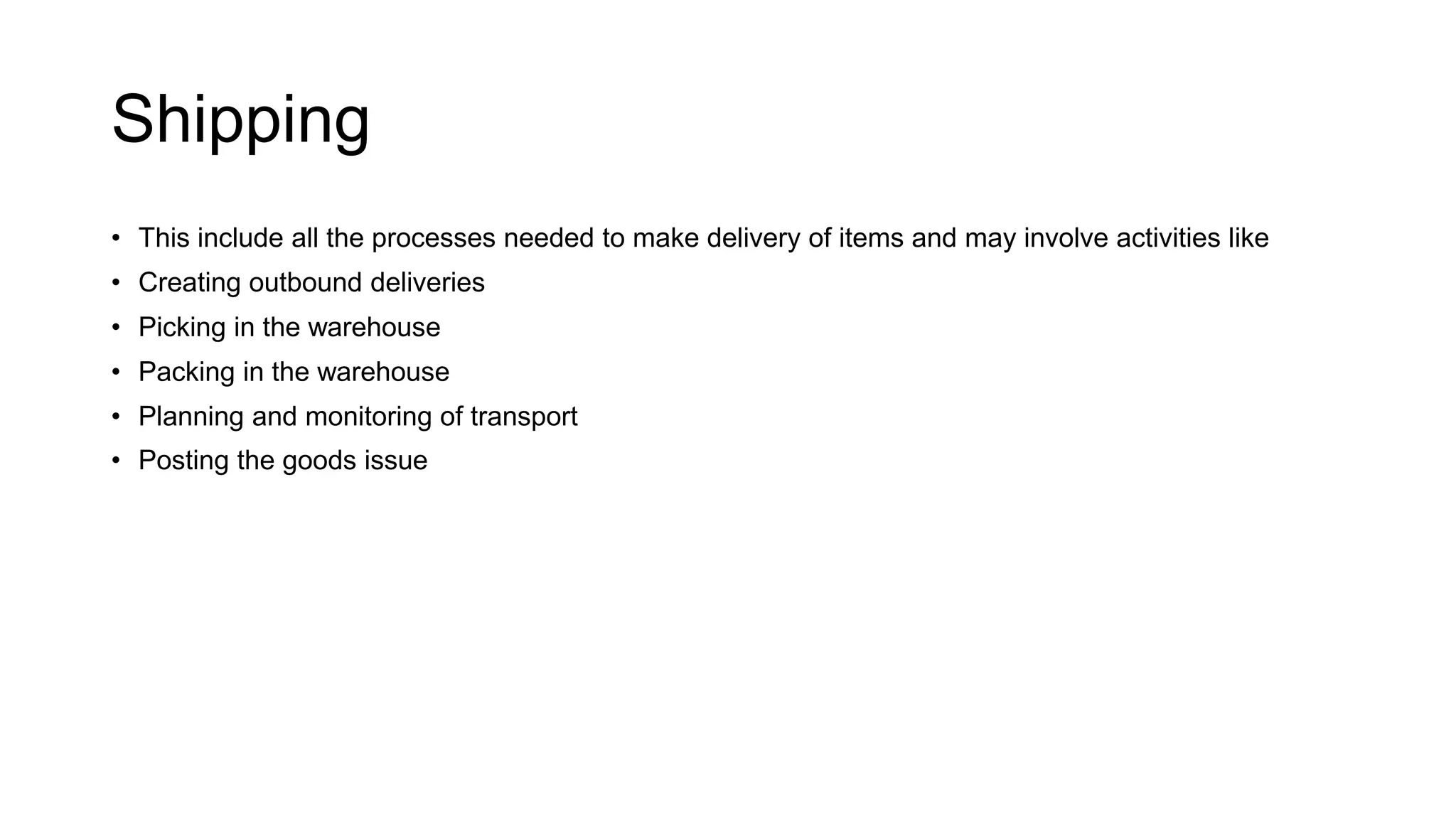 Shipping
• This include all the processes needed to make delivery of items and may involve activities like
• Creating outbound deliveries
• Picking in the warehouse
• Packing in the warehouse
• Planning and monitoring of transport
• Posting the goods issue
 
