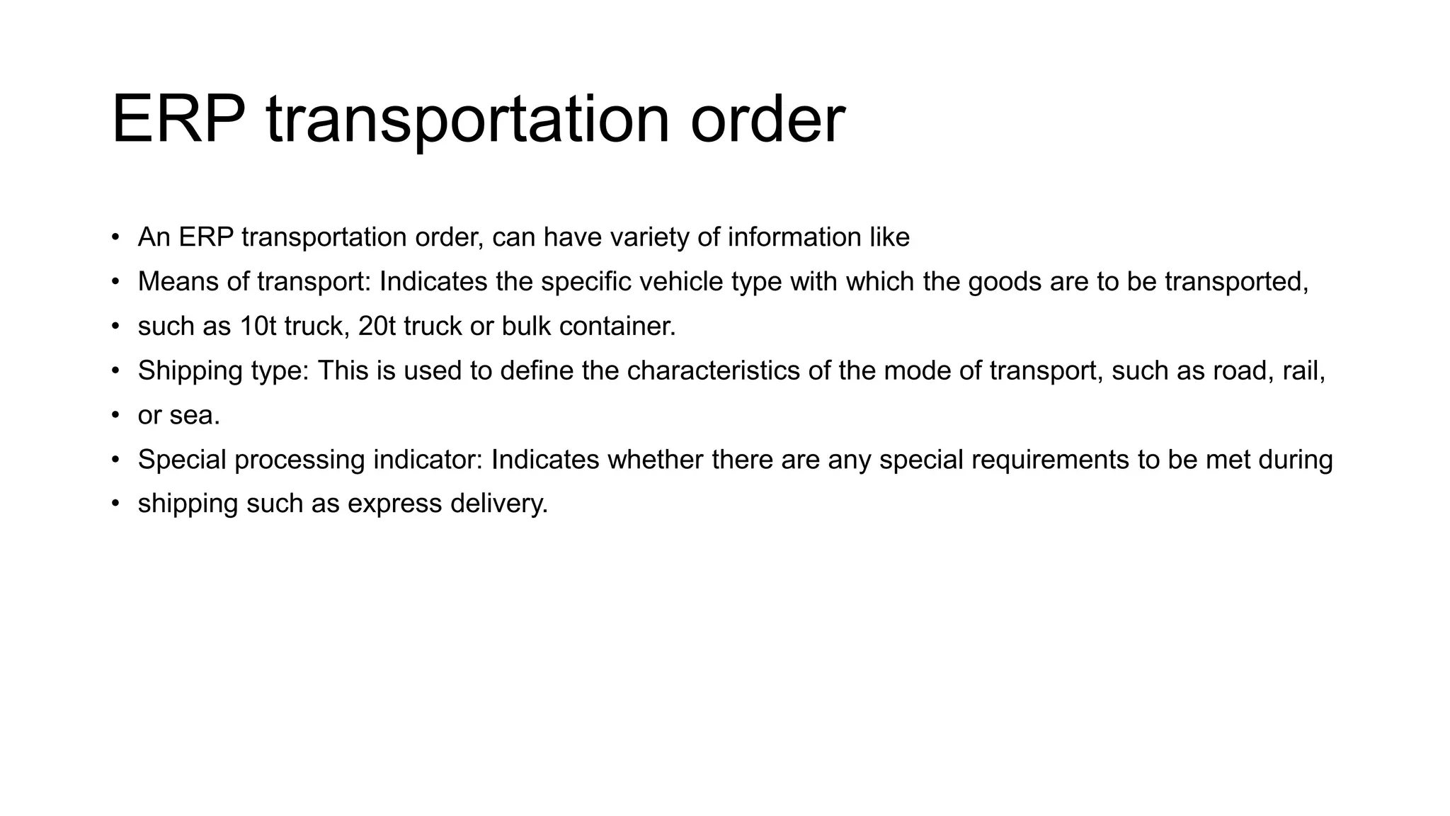 ERP transportation order
• An ERP transportation order, can have variety of information like
• Means of transport: Indicates the specific vehicle type with which the goods are to be transported,
• such as 10t truck, 20t truck or bulk container.
• Shipping type: This is used to define the characteristics of the mode of transport, such as road, rail,
• or sea.
• Special processing indicator: Indicates whether there are any special requirements to be met during
• shipping such as express delivery.
 