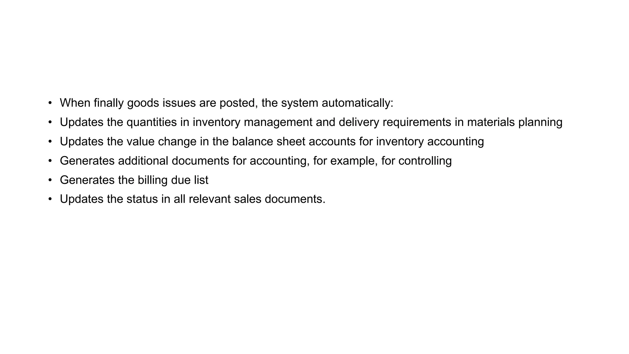 • When finally goods issues are posted, the system automatically:
• Updates the quantities in inventory management and delivery requirements in materials planning
• Updates the value change in the balance sheet accounts for inventory accounting
• Generates additional documents for accounting, for example, for controlling
• Generates the billing due list
• Updates the status in all relevant sales documents.
 