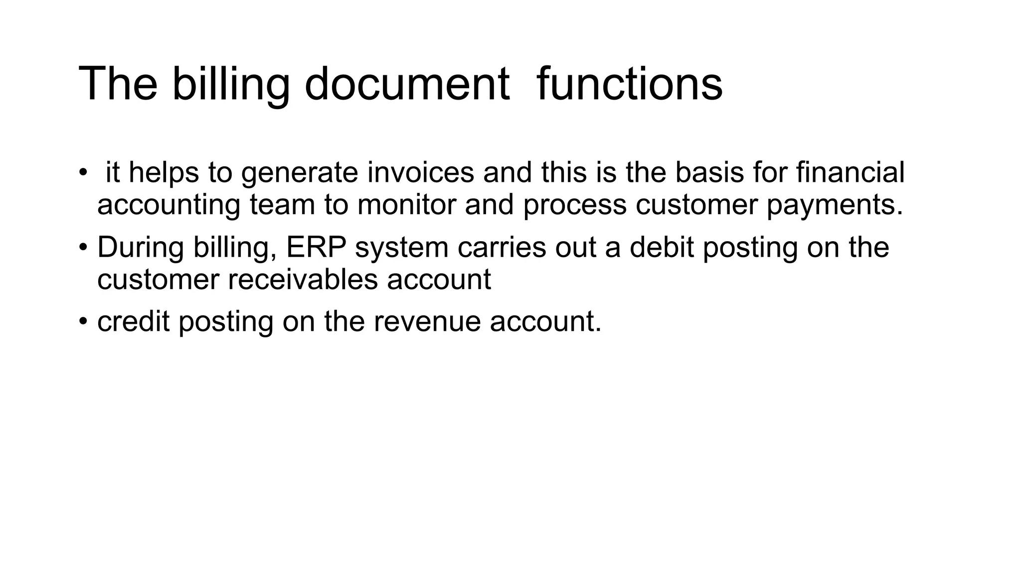 The billing document functions
• it helps to generate invoices and this is the basis for financial
accounting team to monitor and process customer payments.
• During billing, ERP system carries out a debit posting on the
customer receivables account
• credit posting on the revenue account.
 