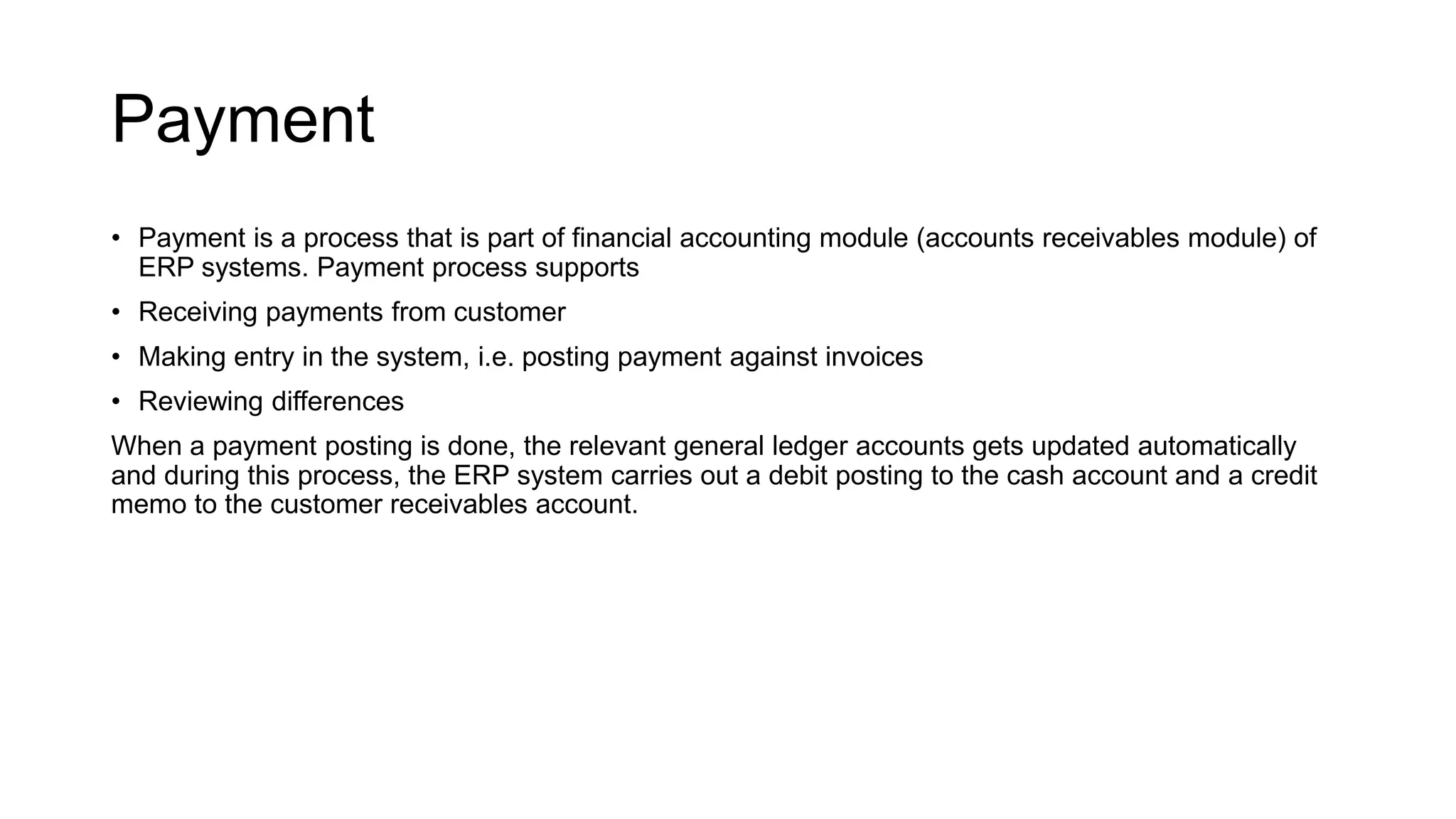 Payment
• Payment is a process that is part of financial accounting module (accounts receivables module) of
ERP systems. Payment process supports
• Receiving payments from customer
• Making entry in the system, i.e. posting payment against invoices
• Reviewing differences
When a payment posting is done, the relevant general ledger accounts gets updated automatically
and during this process, the ERP system carries out a debit posting to the cash account and a credit
memo to the customer receivables account.
 