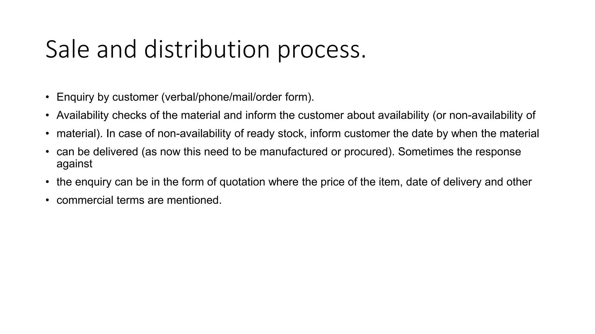 Sale and distribution process.
• Enquiry by customer (verbal/phone/mail/order form).
• Availability checks of the material and inform the customer about availability (or non-availability of
• material). In case of non-availability of ready stock, inform customer the date by when the material
• can be delivered (as now this need to be manufactured or procured). Sometimes the response
against
• the enquiry can be in the form of quotation where the price of the item, date of delivery and other
• commercial terms are mentioned.
 